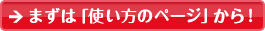 初めてお使いになる方へ　まずは「使い方のページ」から！